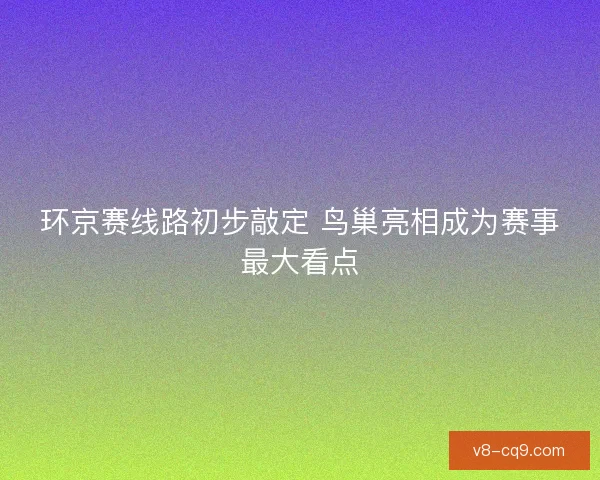 环京赛线路初步敲定 鸟巢亮相成为赛事最大看点